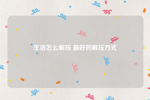 生活怎么解压 最好的解压方式